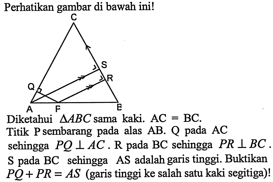 Perhatikan gambar di bawah ini!Diketahui  segitiga ABC  sama kaki.  AC=BC .Titik  kg  sembarang pada alas  AB .  Q  pada  AC  sehingga  P Q tegak lurus A C . R  pada  BC  sehingga  PR tegak lurus BC .S pada BC sehingga AS adalah garis tinggi. Buktikan  P Q+P R=A S  (garis tinggi ke salah satu kaki segitiga)!