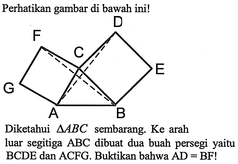 Perhatikan gambar di bawah ini!Diketahui segitiga ABC sembarang. Ke arah luar segitiga ABC dibuat dua buah persegi yaitu BCDE dan ACFG dibuat dua buah persegi yaitu BCDE dan ACFG. Buktikan bahwa AD=BF!