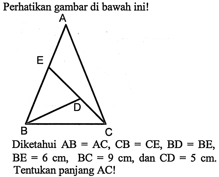 Perhatikan gambar di bawah ini!A E D B CDiketahui  AB=AC, CB=CE, BD=BE, BE=6 cm, BC=9 cm, dan CD=5 cm .Tentukan panjang AC!