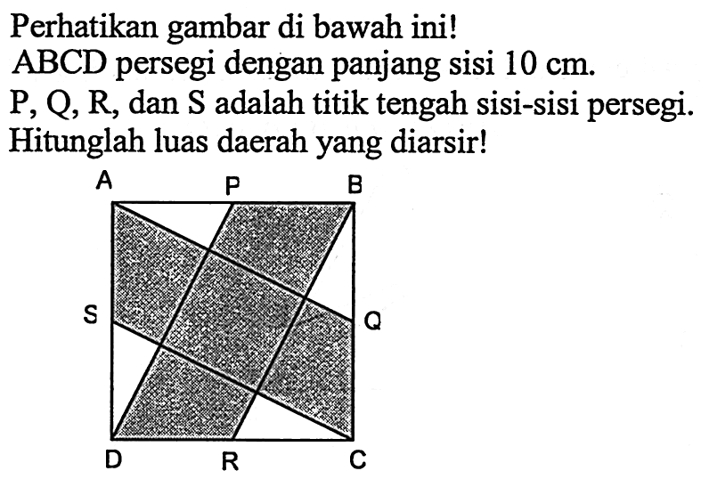 Perhatikan gambar di bawah ini! ABCD persegi dengan panjang sisi 10 cm. P, Q, R, dan S adalah titik tengah sisi-sisi persegi. Hitunglah luas daerah yang diarsir! A B C D P Q R S 