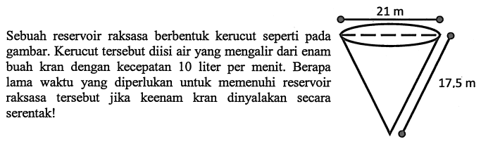 Sebuah reservoir raksasa berbentuk kerucut seperti pada gambar. Kerucut tersebut diisi air yang mengalir dari enam buah kran dengan kecepatan 10 liter per menit. Berapa lama waktu yang diperlukan untuk memenuhi reservoir raksasa tersebut jika keenam kran dinyalakan secara serentak! 21 m 17.5 m