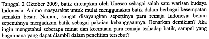 Tanggal 2 Oktober 2009, batik ditetapkan oleh Unesco sebagai salah satu warisan budaya Indonesia. Animo masyarakat untuk mulai menggunakan batik dalam berbagai kesempatan semakin besar. Namun, sangat disayangkan sepertinya para remaja Indonesia belum sepenuhnya menjadikan batik sebagai pakaian kebanggaannya. Benarkan demikian? Jika ingin mengetahui seberapa minat dan kecintaan para remaja terhadap batik, sampel yang bagaimana yang dapat diambil dalam penelitian tersebut?