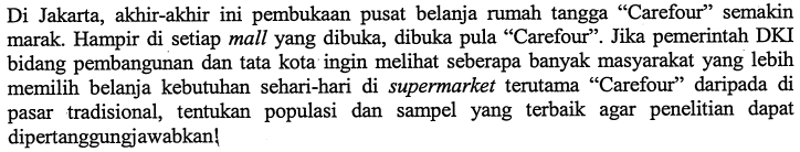 Di Jakarta, akhir-akhir ini pembukaan pusat belanja rumah tangga 'Carefour' semakin marak. Hampir di setiap mall yang dibuka, dibuka pula 'Carefour'. Jika pemerintah DKI bidang pembangunan dan tata kota ingin melihat seberapa banyak masyarakat yang lebih memilih belanja kebutuhan sehari-hari di supermarket terutama 'Carefour' daripada di pasar tradisional, tentukan populasi dan sampel yang terbaik agar penelitian dapat dipertanggungjawabkan! 