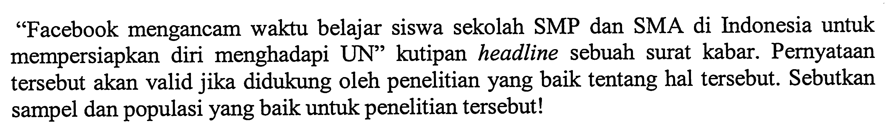 'Facebook mengancam waktu belajar siswa sekolah SMP dan SMA di Indonesia untuk mempersiapkan diri menghadapi UN' kutipan headline sebuah surat kabar. Pernyataan tersebut akan valid jika didukung oleh penelitian yang baik tentang hal tersebut. Sebutkan sampel dan populasi yang baik untuk penelitian tersebut!