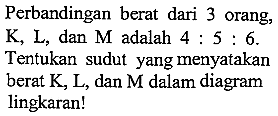 Perbandingan berat dari 3 orang, K, L, dan M adalah 4: 5: 6. Tentukan sudut yang menyatakan berat K, L, dan M dalam diagram lingkaran!