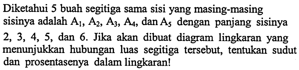 Diketahui 5 buah segitiga sama sisi yang masing-masing sisinya adalah A1, A2, A3, A4, dan A5 dengan panjang sisinya 2, 3, 4, 5, dan 6. Jika akan dibuat diagram lingkaran yang menunjukkan hubungan luas segitiga tersebut, tentukan sudut dan prosentasenya dalam lingkaran!