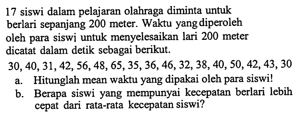 17 siswi dalam pelajaran olahraga diminta untuk berlari sepanjang 200 meter. Waktu yang diperoleh oleh para siswi untuk menyelesaikan lari 200 meter dicatat dalam detik sebagai berikut. 
30, 40, 31, 42, 56, 48, 65, 35, 36, 46, 32, 38, 40, 50, 42, 43, 30 
a. Hitunglah mean waktu yang dipakai oleh para siswi! 
b. Berapa siswi yang mempunyai kecepatan berlari lebih cepat dari rata-rata kecepatan siswi?