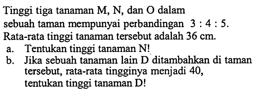 Tinggi tiga tanaman M, N, dan O dalam sebuah taman mempunyai perbandingan 3 : 4 : 5. Rata-rata tinggi tanaman tersebut adalah 36 cm. 
a. Tentukan tinggi tanaman N! 
b. Jika sebuah tanaman lain D ditambahkan di taman tersebut, rata-rata tingginya menjadi 40, tentukan tinggi tanaman D!