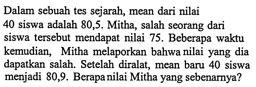 Dalam sebuah tes sejarah, mean dari nilai 40 siswa adalah 80,5. Mitha, salah seorang dari siswa tersebut mendapat nilai 75. Beberapa waktu kemudian, Mitha melaporkan bahwa nilai yang dia dapatkan salah. Setelah diralat, mean baru 40 siswa menjadi 80,9. Berapa nilai Mitha yang sebenarnya? 