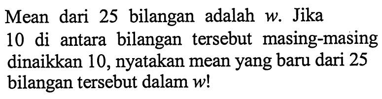 Mean dari 25 bilangan adalah  w . Jika 10 di antara bilangan tersebut masing-masing dinaikkan 10, nyatakan mean yang baru dari 25 bilangan tersebut dalam  w !