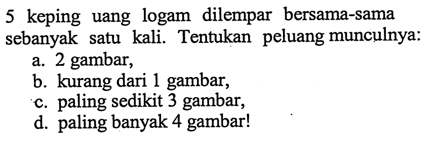 5 keping uang logam dilempar bersama-sama sebanyak satu kali. Tentukan peluang munculnya:a. 2 gambar,b. kurang dari 1 gambar,c. paling sedikit 3 gambar,d. paling banyak 4 gambar!