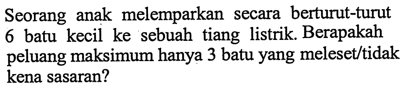 Seorang anak melemparkan secara berturut-turut 6 batu kecil ke sebuah tiang listrik. Berapakah peluang maksimum hanya 3 batu yang meleset/tidak kena sasaran?