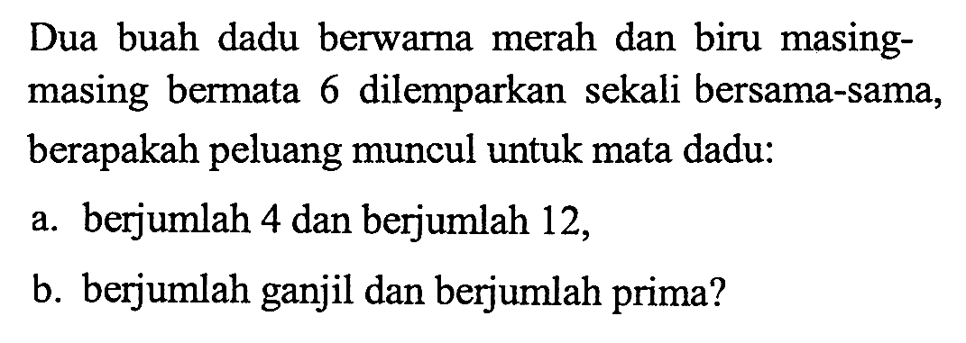 Dua buah dadu berwarna merah dan biru masingmasing bermata 6 dilemparkan sekali bersama-sama, berapakah peluang muncul untuk mata dadu: a. berjumlah 4 dan berjumlah 12,b. berjumlah ganjil dan berjumlah prima? 