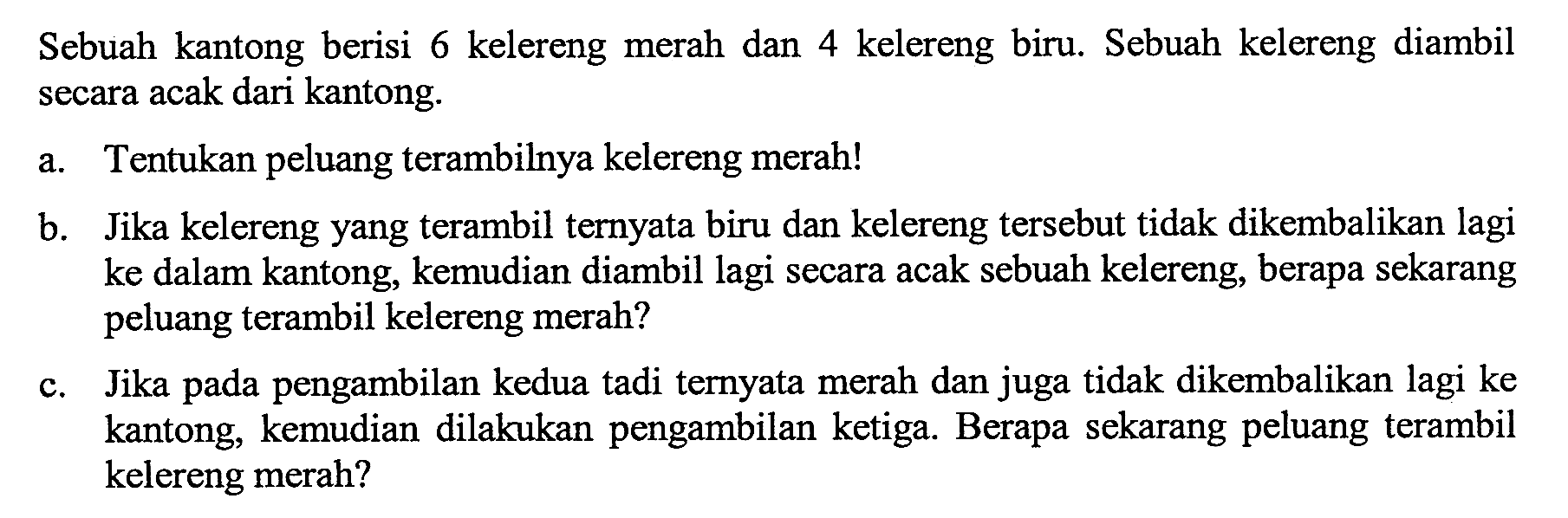 Sebuah kantong berisi 6 kelereng merah dan 4 kelereng biru. Sebuah kelereng diambil secara acak dari kantong. a. Tentukan peluang terambilnya kelereng merah! b. Jika kelereng yang terambil ternyata biru dan kelereng tersebut tidak dikembalikan lagi ke dalam kantong, kemudian diambil lagi secara acak sebuah kelereng, berapa sekarang peluang terambil kelereng merah? c. Jika pada pengambilan kedua tadi ternyata merah dan juga tidak dikembalikan lagi ke kantong, kemudian dilakukan pengambilan ketiga. Berapa sekarang peluang terambil kelereng merah?