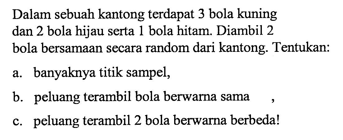 Dalam sebuah kantong terdapat 3 bola kuning dan 2 bola hijau serta 1 bola hitam. Diambil 2 bola bersamaan secara random dari kantong. Tentukan:a. banyaknya titik sampel,b. peluang terambil bola berwarna samac. peluang terambil 2 bola berwarna berbeda!