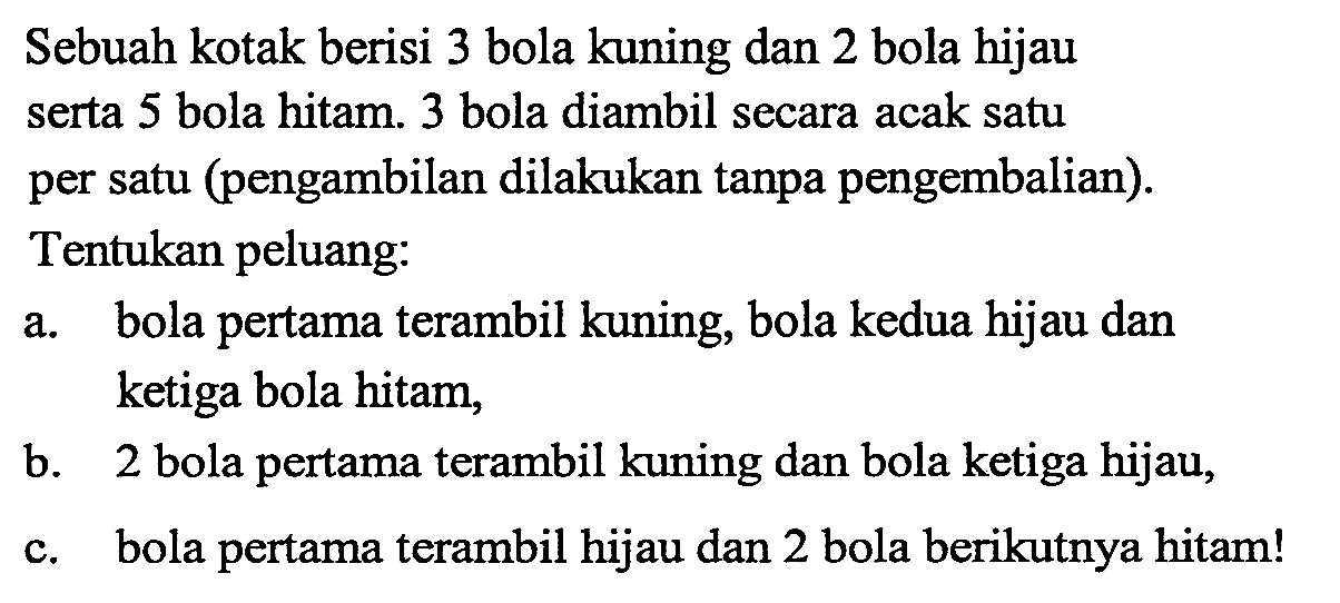 Sebuah kotak berisi 3 bola kuning dan 2 bola hijau serta 5 bola hitam. 3 bola diambil secara acak satu per satu (pengambilan dilakukan tanpa pengembalian). Tentukan peluang: a. bola pertama terambil kuning, bola kedua hijau dan ketiga bola hitam, b. 2 bola pertama terambil kuning dan bola ketiga hijau, c. bola pertama terambil hijau dan 2 bola berikutnya hitam!