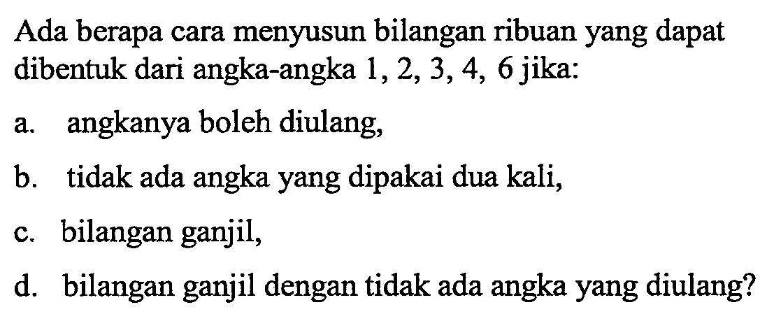 Ada berapa cara menyusun bilangan ribuan yang dapat dibentuk dari angka-angka 1, 2, 3, 4, 6 jika:a. angkanya boleh diulang,b. tidak ada angka yang dipakai dua kali,c. bilangan ganjil,d. bilangan ganjil dengan tidak ada angka yang diulang?