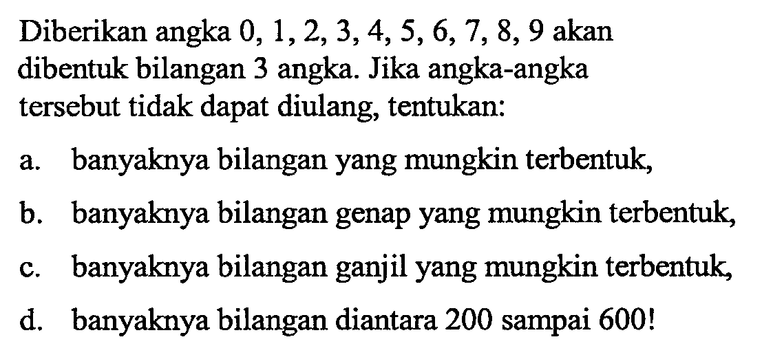 Diberikan angka 0,1,2,3,4,5,6,7,8,9 akan dibentuk bilangan 3 angka. Jika angka-angka tersebut tidak dapat diulang, tentukan: a. banyaknya bilangan yang mungkin terbentuk, b. banyaknya bilangan genap yang mungkin terbentuk, c. banyaknya bilangan ganjil yang mungkin terbentuk, d. banyaknya bilangan diantara 200 sampai 600! 