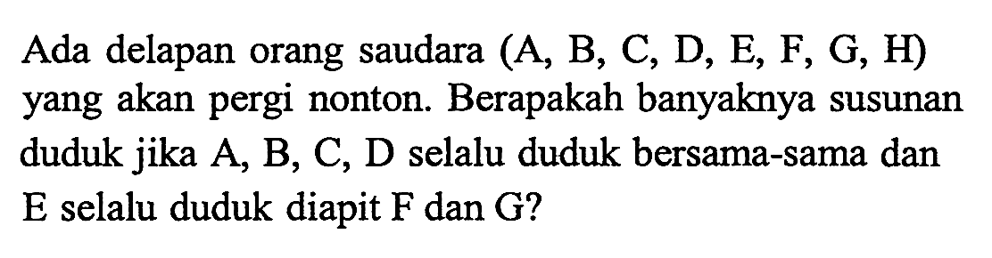 Ada delapan orang saudara (A, B, C, D, E, F, G, H) yang akan pergi nonton. Berapakah banyaknya susunan duduk jika A, B, C, D selalu duduk bersama-sama dan E selalu duduk diapit F dan G?