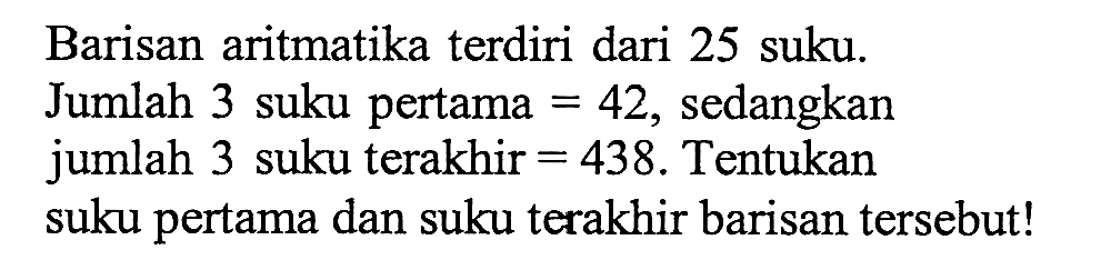 Barisan aritmatika terdiri dari 25 suku: Jumlah 3 suku pertama = 42, sedangkan jumlah 3 suku terakhir = 438. Tentukan suku pertama dan suku terakhir barisan tersebut!