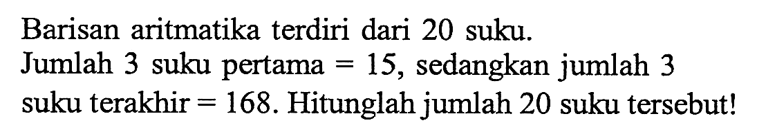 Barisan aritmatika terdiri dari 20 suku. Jumlah 3 suku pertama = 15, sedangkan jumlah 3 suku terakhir = 168. Hitunglah jumlah 20 suku tersebut!