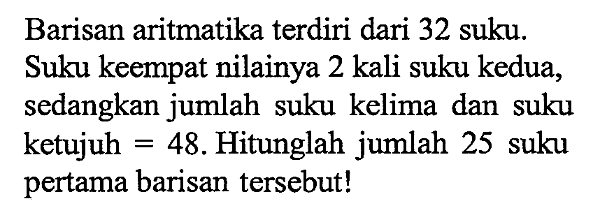 Barisan aritmatika terdiri dari 32 suku. Suku keempat nilainya 2 kali suku kedua, sedangkan jumlah suku kelima dan suku ketujuh = 48. Hitunglah jumlah 25 suku pertama barisan tersebut!