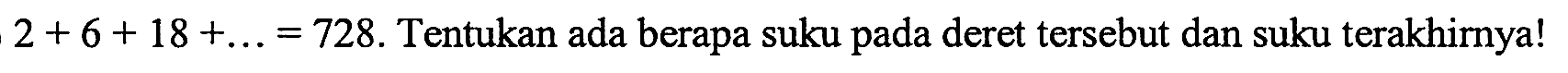 2+6+ 18 + ...=728. Tentukan ada berapa suku pada deret tersebut dan suku terakhirya!