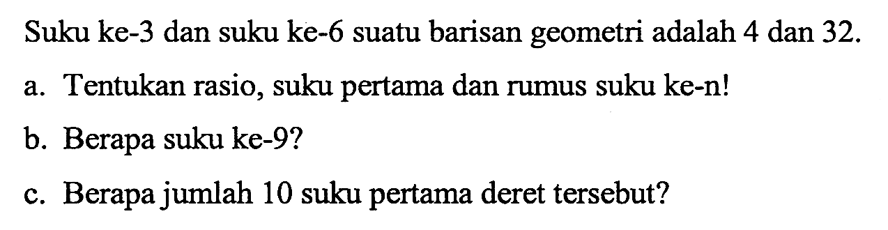 Suku ke-3 dan suku ke-6 suatu barisan geometri adalah 4 dan 32. a. Tentukan rasio, suku pertama dan rumus suku ke-n! b. Berapa suku ke-9? c. Berapa jumlah 10 suku pertama deret tersebut?