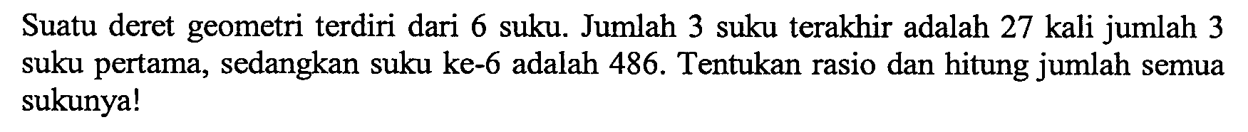 Suatu deret geometri terdiri dari 6 suku. Jumlah 3 suku terakhir adalah 27 kali jumlah 3 suku pertama, sedangkan suku ke-6 adalah 486. Tentukan rasio dan hitung jumlah semua sukunya!