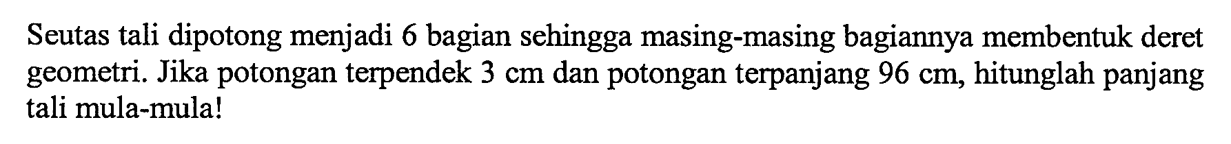 Seutas tali dipotong menjadi 6 bagian sehingga masing-masing bagiannya membentuk deret geometri. Jika potongan terpendek 3 cm dan potongan terpanjang 96 cm, hitunglah panjang tali mula-mula!