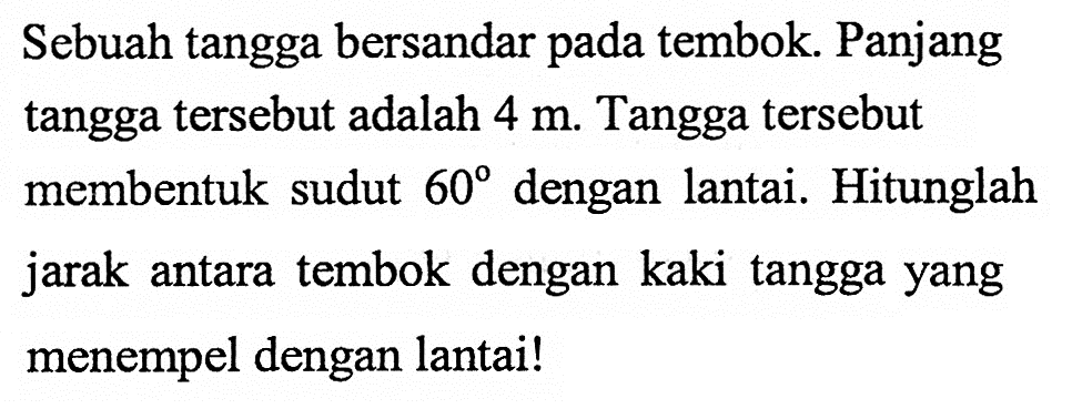 Sebuah tangga bersandar pada tembok. Panjang tangga tersebut adalah 4 m. Tangga tersebut membentuk sudut 60 dengan lantai. Hitunglah jarak antara tembok dengan kaki tangga yang menempel dengan lantai!