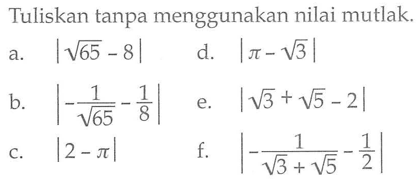 Tuliskan tanpa menggunakan nilai mutlak a. |akar(65)-8| d. |pi-akar(3)| b. |-1/akar(65) -1/8| e. |akar(3) + akar(5) -2| c. |2-pi| f. |-1/(akar(3)+akar(5)) -1/2|