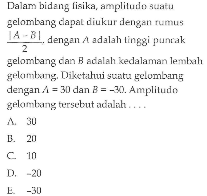 Dalam bidang fisika, amplitudo suatu gelombang dapat diukur dengan rumus |A - B|/2, dengan A adalah tinggi puncak gelombang dan B adalah kedalaman lembah gelombang. Diketahui suatu gelombang dengan A = 30 dan B = -30. Amplitudo gelombang tersebut adalah . . . .