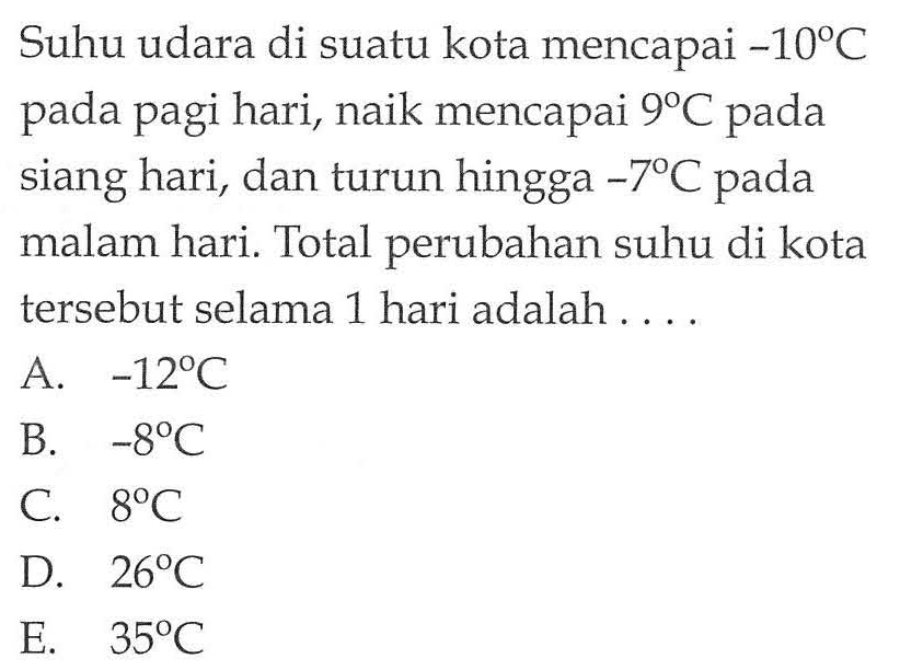 Suhu udara di suatu kota mencapai -10 C pada pagi hari, naik mencapai 9 C pada siang hari, dan turun hingga -7 C pada malam hari. Total perubahan suhu di kota tersebut selama 1 hari adalah ....