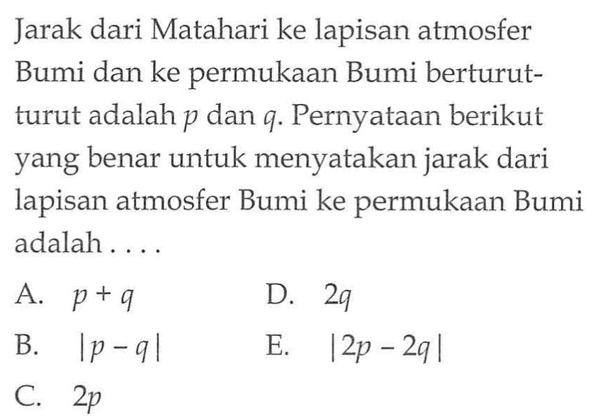 Jarak dari Matahari ke lapisan atmosfer Bumi dan ke permukaan Bumi berturut- turut adalah p dan q. Pernyataan berikut yang benar untuk menyatakan jarak dari lapisan atmosfer Bumi ke permukaan Bumi adalah .....