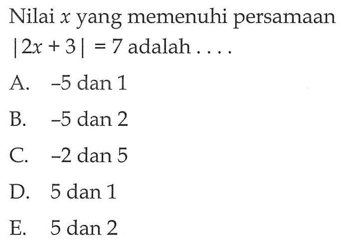 Nilai x yang memenuhi persamaan |2x + 3| = 7 adalah.... A. -5 dan 1 B. -5 dan 2 C. -2 dan 5 D. 5 dan 1 E. 5 dan 2