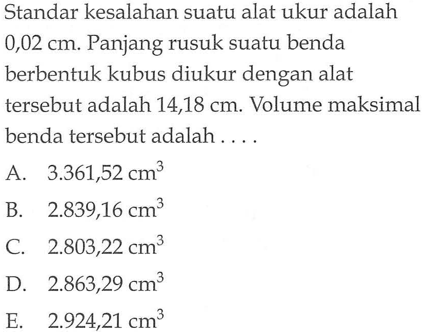 Standar kesalahan suatu alat ukur adalah 0,02 cm. Panjang rusuk suatu benda berbentuk kubus diukur dengan alat tersebut adalah 14,18 cm. Volume maksimal benda tersebut adalah....