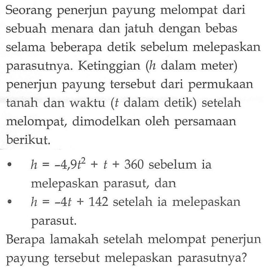 Seorang penerjun payung melompat dari sebuah menara dan jatuh dengan bebas selama beberapa detik sebelum melepaskan parasutnya. Ketinggian (h dalam meter) penerjun payung tersebut dari permukaan tanah dan waktu (t dalam detik) setelah melompat, dimodelkan oleh persamaan berikut. h=-4,9t^2+t+360 sebelum ia melepaskan parasut, dan h=-4t+142 setelah ia melepaskan parasut. Berapa lamakah setelah melompat penerjun payung tersebut melepaskan parasutnya?