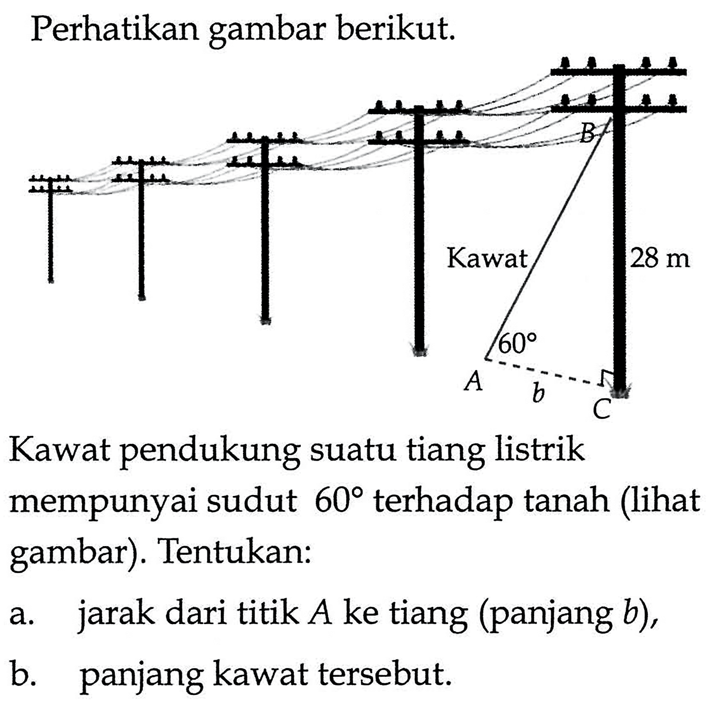 Perhatikan gambar berikut.Kawat pendukung suatu tiang listrik mempunyai sudut  60 terhadap tanah (lihat gambar). Tentukan:a. jarak dari titik  A  ke tiang (panjang  b),b. panjang kawat tersebut.