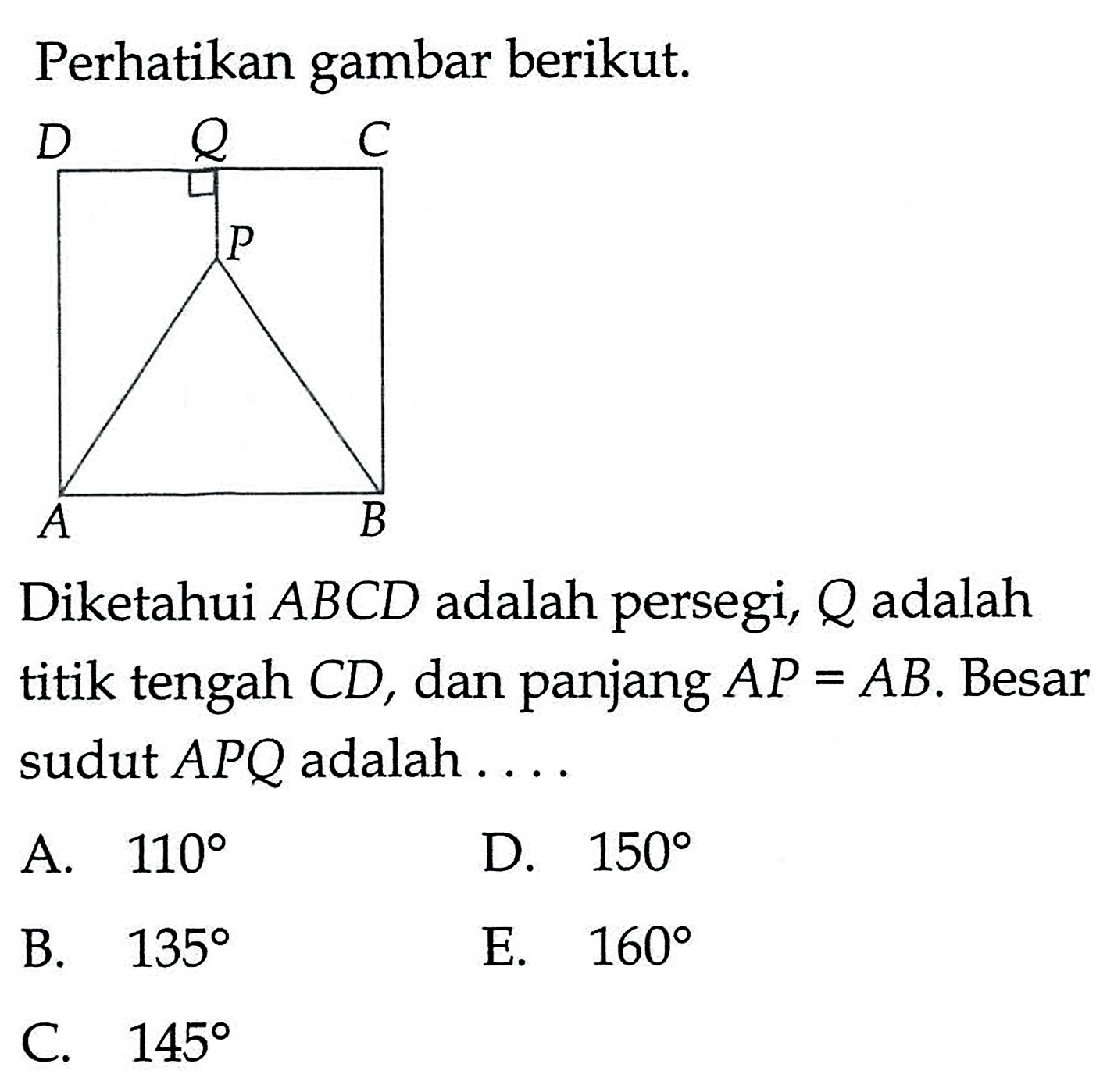 Perhatikan gambar berikut. A B C D P Q
Diketahui ABCD adalah persegi, Q adalah titik tengah  C D , dan panjang  A P=A B. Besar sudut APQ adalah ....
A.  110 
D.  150 
B.  135 
E.  160 
C.  145 