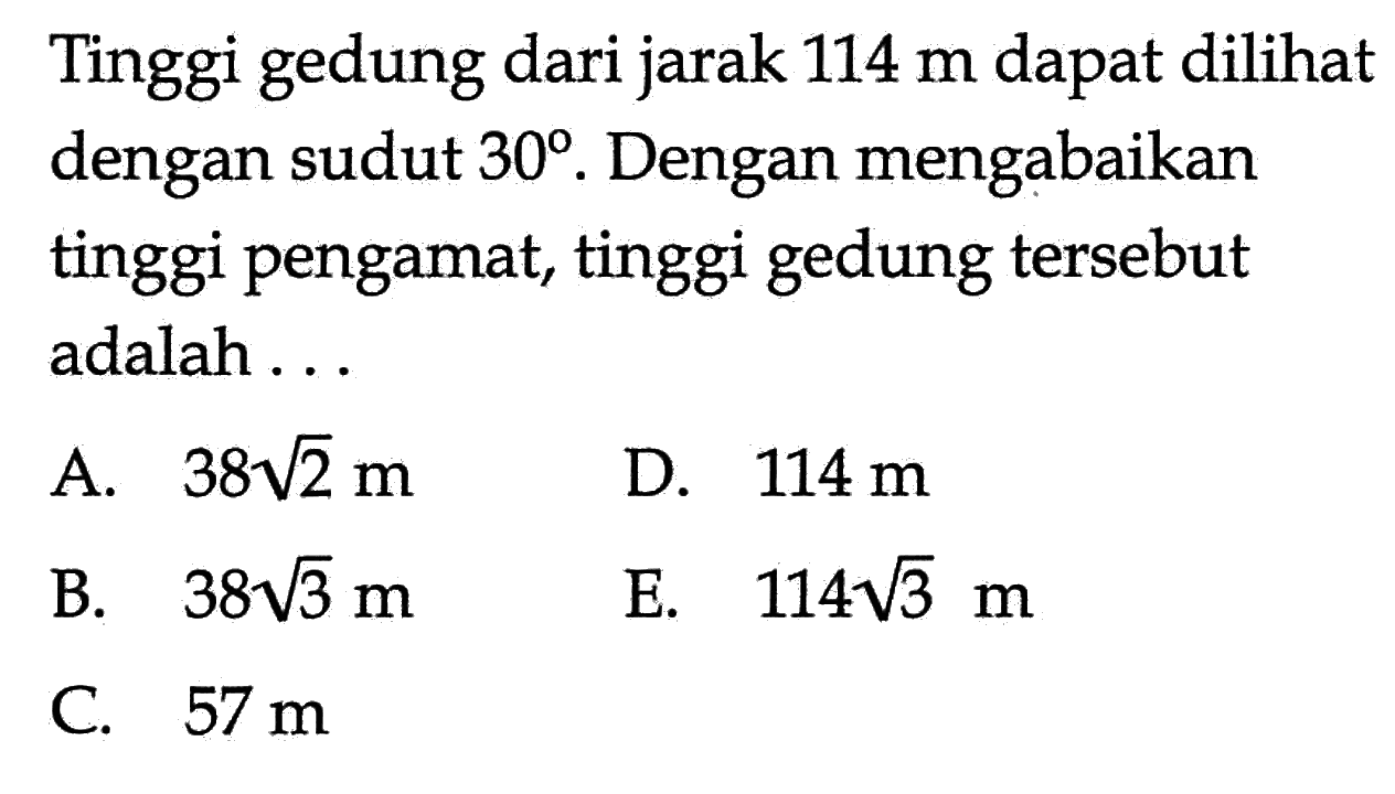 Tinggi gedung dari jarak  114 m  dapat dili dengan sudut  30 . Dengan mengabaikan tinggi pengamat, tinggi gedung  tersebut adalah ...A.  38 akar(2) m D.  114 m B.  38 akar(3) m E.  114 akar(3) m C.  57 m 