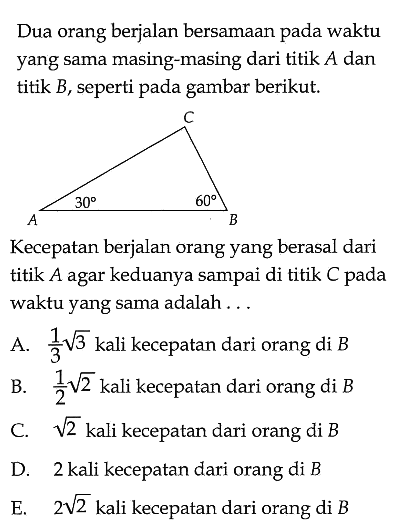 Dua orang berjalan bersamaan pada waktu yang sama masing-masing dari titik  A  dan titik B, seperti pada gambar berikut.30 60Kecepatan berjalan orang yang berasal dari titik A agar keduanya sampai di titik C pada waktu yang sama adalah ...