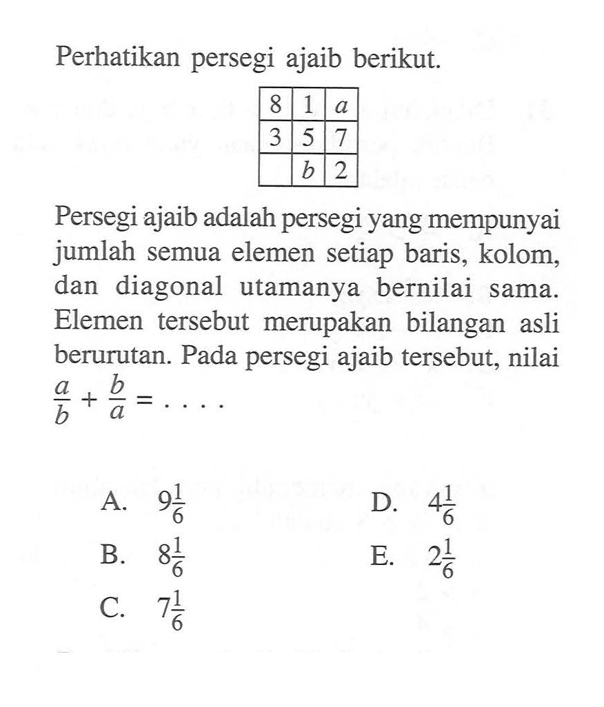 Perhatikan persegi ajaib berikut 8 1 a 3 5 7 b 2 Persegi ajaib adalah persegi yang mempunyai jumlah semua elemen setiap baris, kolom dan diagonal utamanya bernilai sama. Elemen tersebut merupakan bilangan asli berurutan. Pada persegi ajaib tersebut, nilai a/b + b/a = 