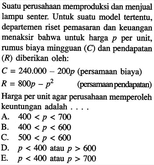 Suatu perusahaan memproduksi dan menjual lampu senter. Untuk suatu model tertentu, departemen riset pemasaran dan keuangan menaksir bahwa untuk harga  p  per unit, rumus biaya mingguan  (C)  dan pendapatan  (R)  diberikan oleh: C=240.000-200 p  (persamaan biaya)  R=800 p-p^2   (persamaan pendapatan)Harga per unit agar perusahaan memperoleh keuntungan adalah ....