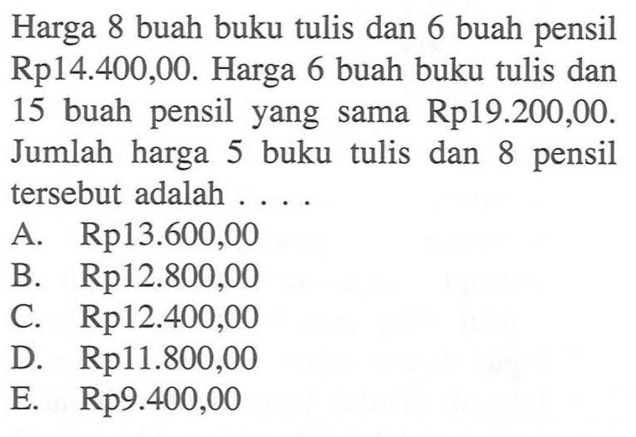 Harga 8 buah buku tulis dan 6 buah pensil Rp14.400,00. Harga 6 buah buku tulis dan 15 buah pensil yang sama Rp19.200,00. Jumlah harga 5 buku tulis dan 8 pensil tersebut adalah . . . .