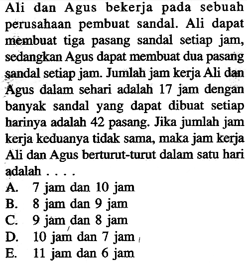 Ali dan Agus bekerja pada sebuah perusahaan pembuat sandal. Ali dapat membuat tiga pasang sandal setiap jam, sedangkan Agus dapat membuat dua pasang sandal setiap jam. Jumlah jam kerja Ali dan Agus dalam sehari adalah 17 jam dengan banyak sandal yang dapat dibuat setiap harinya adalah 42 pasang. Jika jumlah jam kerja keduanya tidak sama, maka jam kerja Ali dan Agus berturut-turut dalam satu hari adalah .... A. 7 jam dan 10 jam B. 8 jam dan 9 jam C. 9 jam dan 8 jam D. 10 jam dan 7 jam E. 11 jam dan 6 jam