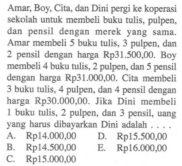 Amar, Boy, Cita, dan Dini pergi ke koperasi sekolah untuk membeli buku tulis, pulpen, dan pensil dengan merek yang sama. Amar membeli 5 buku tulis, 3 pulpen, dan 2 pensil dengan harga Rp31.500,00. Boy membeli 4 buku tulis, 2 pulpen, dan 5 pensil dengan harga Rp31.000,00. Cita membeli 3 buku tulis, 4 pulpen, dan 4 pensil dengan harga Rp30.000,00. Jika Dini membeli 1 buku tulis, 2 pulpen, dan 3 pensil, uang yang harus dibayarkan Dini adalah ...