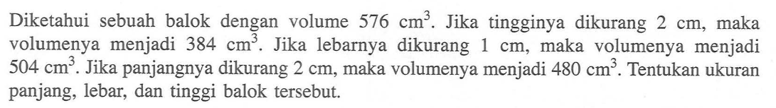 Diketahui sebuah balok dengan volume 576 cm^3. Jika tingginya dikurang 2 cm, maka volumenya menjadi 384 cm^3. Jika lebarnya dikurang 1 cm, maka volumenya menjadi 504 cm^3. Jika panjangnya dikurang 2 cm, maka volumenya menjadi 480 cm^3. Tentukan ukuran panjang, lebar, dan tinggi balok tersebut.