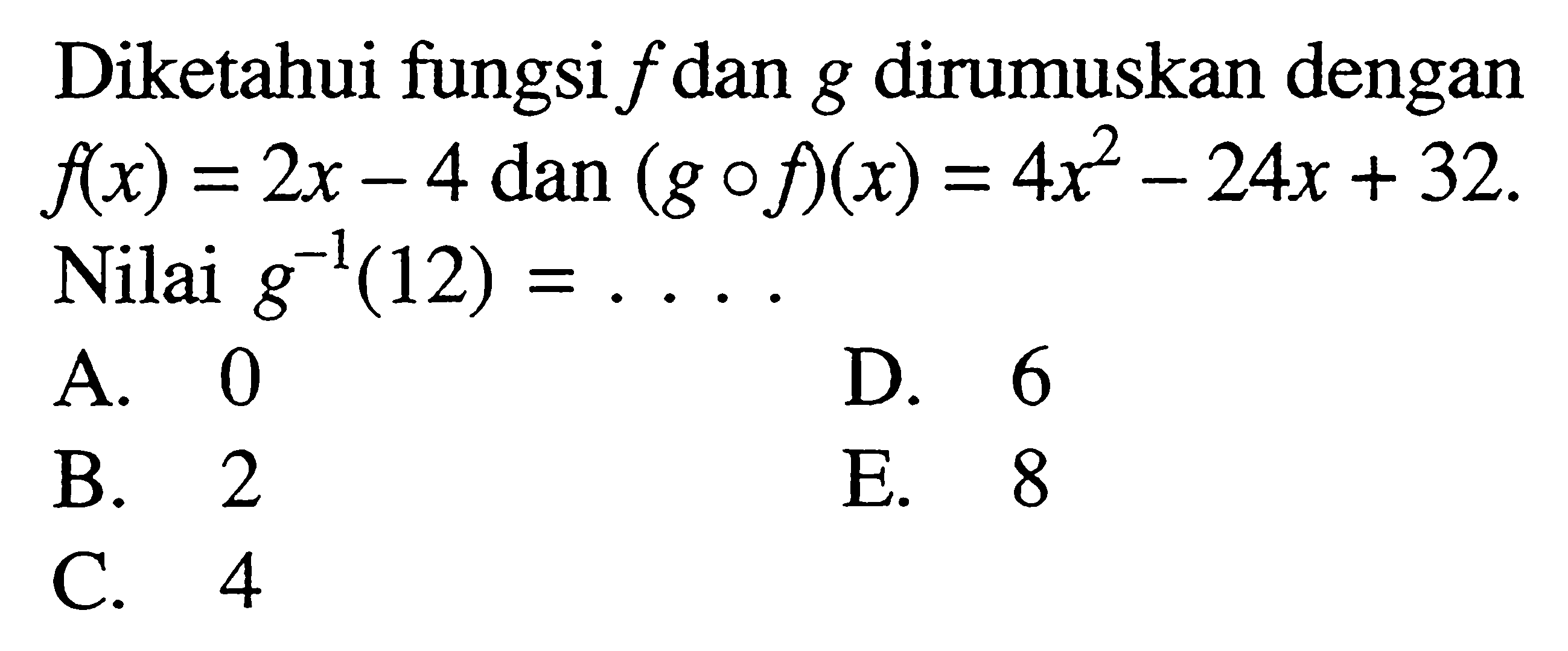 Diketahui fungsi  f  dan  g  dirumuskan dengan  f(x)=2 x-4 dan(g o f)(x)=4 x^2-24 x+32  Nilai  g^-1(12)=... A. 0D. 6B. 2E. 8C. 4