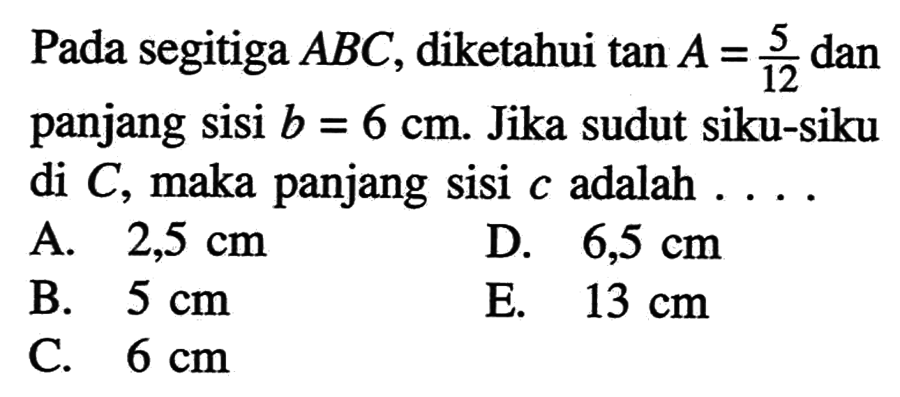 Pada segitiga ABC, diketahui tan A=5/12 dan panjang sisi b=6 cm. Jika sudut siku-siku di C, maka panjang sisi c adalah  ... . 